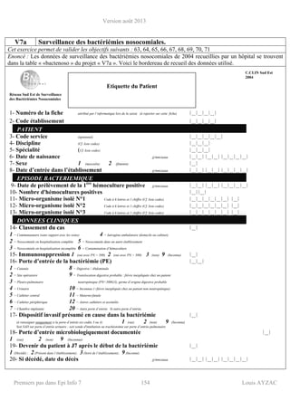 Version août 2013
Premiers pas dans Epi Info 7 154 Louis AYZAC
V7a Surveillance des bactériémies nosocomiales.
Cet exercice permet de valider les objectifs suivants : 63, 64, 65, 66, 67, 68, 69, 70, 71
Enoncé : Les données de surveillance des bactériémies nosocomiales de 2004 recueillies par un hôpital se trouvent
dans la table « «bactenoso » du projet « V7a ». Voici le bordereau de recueil des données utilisé.
Réseau Sud Est de Surveillance
des Bactériémies Nosocomiales
1- Numéro de la fiche attribué par l’informatique lors de la saisie (à reporter sur cette fiche) ⏐__⏐__⏐__⏐__⏐
2- Code établissement ⏐__⏐__⏐__⏐__⏐
PATIENT
3- Code service (optionnel) ⏐__⏐__⏐__⏐__⏐__⏐
4- Discipline (Cf. liste codes) ⏐__⏐__⏐__⏐
5- Spécialité (Cf. liste codes) ⏐__⏐__⏐__⏐
6- Date de naissance jj/mm/aaaa ⏐__⏐__⏐ ⏐__⏐__⏐ ⏐__⏐__⏐__⏐__⏐
7- Sexe 1 (masculin) 2 (féminin) ⏐__⏐
8- Date d’entrée dans l’établissement jj/mm/aaaa ⏐__⏐__⏐ ⏐__⏐__⏐ ⏐__⏐__⏐__⏐__⏐
EPISODE BACTERIEMIQUE
9- Date de prélèvement de la 1ère
hémoculture positive jj/mm/aaaa ⏐__⏐__⏐ ⏐__⏐__⏐ ⏐__⏐__⏐__⏐__⏐
10- Nombre d'hémocultures positives ⏐__⏐⏐__⏐
11- Micro-organisme isolé N°1 Code à 6 lettres et 1 chiffre (Cf. liste codes) ⏐__⏐__⏐__⏐__⏐__⏐__⏐ ⏐__⏐
12- Micro-organisme isolé N°2 Code à 6 lettres et 1 chiffre (Cf. liste codes) ⏐__⏐__⏐__⏐__⏐__⏐__⏐ ⏐__⏐
13- Micro-organisme isolé N°3 Code à 6 lettres et 1 chiffre (Cf. liste codes) ⏐__⏐__⏐__⏐__⏐__⏐__⏐ ⏐__⏐
DONNEES CLINIQUES
14- Classement du cas ⏐__⏐
1 = Communautaire (sans rapport avec les soins) 4 = Iatrogène ambulatoire (domicile ou cabinet)
2 = Nosocomiale en hospitalisation complète 5 = Nosocomiale dans un autre établissement
3 = Nosocomiale en hospitalisation incomplète 6 = Contamination d’hémoculture
15- Immunosuppression 1 (oui avec PN < 500) 2 (oui avec PN > 500) 3 (non) 9 (Inconnu) ⏐__⏐
16- Porte d’entrée de la bactériémie (PE) ⏐__⏐__⏐
1 = Cutanée 8 = Digestive / Abdominale
2 = Site opératoire 9 = Translocation digestive probable : fièvre inexpliquée chez un patient
3 = Pleuro-pulmonaire neutropénique (PN<500G/l), germe d’origine digestive probable
4 = Urinaire 10 = Inconnue (=fièvre inexpliquée chez un patient non neutropénique)
5 = Cathéter central 11 = Materno-fœtale
6 = Cathéter périphérique 12 = Autres cathéters et assimilés
7 = Chambre implantée 20 = Autre porte d’entrée Si autre porte d’entrée,
17- Dispositif invasif présumé en cause dans la bactériémie ⏐__⏐
(à renseigner uniquement si la porte d’entrée est codée 3 ou 4) 1 (oui) 2 (non) 9 (Inconnu)
Soit SAD sur porte d’entrée urinaire ; soit sonde d'intubation ou trachéotomie sur porte d’entrée pulmonaire
18- Porte d’entrée microbiologiquement documentée ⏐__⏐
1 (oui) 2 (non) 9 (Inconnue)
19- Devenir du patient à J7 après le début de la bactériémie ⏐__⏐
1 (Décédé) ; 2(Présent dans l’établissement); 3(Sorti de l’établissement); 9(Inconnu)
20- Si décédé, date du décès jj/mm/aaaa ⏐__⏐__⏐ ⏐__⏐__⏐ ⏐__⏐__⏐__⏐__⏐
Etiquette du Patient
C.CLIN Sud Est
2004
 