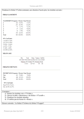Version août 2013
Premiers pas dans Epi Info 7 155 Louis AYZAC
Produisez le fichier V7a.htm contenant, aux chemins d’accès près, les résultats suivants :
Consignes :
1) Routez les résultats vers « V7a.htm ».
2) Ouvrez la table « Bacternoso » du fichier « V7a.mdb ».
3) Produisez les résultats attendus.
4) N’oubliez pas de fermer le « Route ».
Retours attendus : Le fichier V7a.htm et le fichier V7a.pgm7.
 