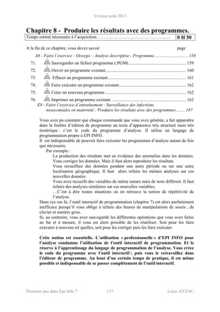 Version août 2013
Premiers pas dans Epi Info 7 157 Louis AYZAC
Chapitre 8 - Produire les résultats avec des programmes.
Temps estimé nécessaire à l’acquisition ………….…………………………….… 0 H 50
A la fin de ce chapitre, vous devez savoir page
A8 - Faire l’exercice : Oswego – Analyse descriptive - Programme............................... 158 
71.  Sauvegarder un fichier programme (.PGM).................................................... 159 
72.  Ouvrir un programme existant......................................................................... 160 
73.  Effacer un programme existant....................................................................... 161 
74.  Faire exécuter un programme existant............................................................. 162 
75.  Créer un nouveau programme ......................................................................... 162 
76.  Imprimer un programme existant. ................................................................... 162 
E8 - Faire l’exercice d’entraînement : Surveillance des infections
nosocomiales en maternité : Produire les résultats avec des programmes ........ 167
Vous avez pu constater que chaque commande que vous avez générée, a fait apparaître
dans la fenêtre d’édition de programme un texte d’apparence très structuré mais très
ésotérique : c’est le code du programme d’analyse. Il utilise un langage de
programmation propre à EPI INFO.
Il est indispensable de pouvoir faire exécuter les programmes d’analyse autant de fois
que nécessaire.
Par exemple :
La production des résultats met en évidence des anomalies dans les données.
Vous corrigez les données. Mais il faut alors reproduire les résultats.
Vous recueilliez des données pendant une autre période ou sur une autre
localisation géographique. Il faut alors refaire les mêmes analyses sur ces
nouvelles données
Vous avez recueilli des variables de même nature mais de nom différent. Il faut
refaire des analyses similaires sur ces nouvelles variables.
…C’est à dire toutes situations où on retrouve la notion de répétitivité de
l’analyse.
Dans ces cas là, l’outil interactif de programmation (chapitre 7) est alors parfaitement
inefficace puisqu’il vous oblige à refaire des heures de manipulations de souris , de
clavier et matière grise.
Si, au contraire, vous avez sauvegardé les différentes opérations que vous avez faites
au fur et à mesure, il vous est alors possible de les réutiliser. Soit pour les faire
exécuter à nouveau tel quelles, soit pour les corriger puis les faire exécuter.
Cette notion est essentielle. L’utilisation « professionnelle » d’EPI INFO pour
l’analyse condamne l’utilisation de l’outil interactif de programmation. Et le
réserve à l’apprentissage du langage de programmation de l’analyse. Vous créez
le code du programme avec l’outil interactif ; puis vous le retravaillez dans
l’éditeur de programme. Au bout d’un certain temps de pratique, il est même
possible et indispensable de se passer complètement de l’outil interactif.
 