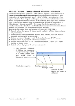Version août 2013
Premiers pas dans Epi Info 7 158 Louis AYZAC
A8 - Faire l’exercice : Oswego – Analyse descriptive - Programme
Pour bien s’imprégner des différences d’outils de travail, reprenez l’exercice précédent et
réalisez le programme « Oswegodecrit.pgm »».qui réalisera à volonté les analyses. Vous
retravaillerez sur la base de données appelée « SAMPLE.MDB » table « Oswego ». Pour
rappel, cette forme décrit l’enquête conduite pour essayer de retrouver l’aliment en cause
dans la toxi infection alimentaire collective (TIAC) d’Oswego. Pour rappel aussi, la variable
« Age » contient l’age des sujets ayant participés au repas incriminé, la variable « Sex »
(Male, Female) : le genre, la variable « Ill » le statut Cas (Yes) ou témoin (No) ; les
variables suivantes de « Bakedham » à « FruitSalad » donnent la consommation des aliments
proposés lors de ce repas (Yes si l’aliment a été ingéré, No sinon).
Sauvegardez les résultats de ces analyses dans le fichier « OSWEGOP.HTM ».
1. Faites le tableau de fréquence de chaque variable qualitative et l’intervalle de confiance
des pourcentages.
2. Donnez les caractéristiques (moyenne, médiane, mode, variance, écart-type, quartiles,
maximum, minimum) de la variable « AGE »
3. Calculez les classes d’âge ( par tranche de 20 : de 0 à 19 ans, de 20 à 39 ans …).
4. Faites le tableau de fréquence de cette nouvelle variable
5. Calculez une variable codée à (+) si l’âge est plus grand que 75 ans, à (-) si l’âge est
inférieur ou égale à 75 ans.
6. Faites le tableau de fréquence de cette nouvelle variable
Pour améliorer l’ergonomie
de l’éditeur de programme,
vous pouvez changez la taille
de la fenêtre (comme toutes
celles d’EPI INFO) en
draguant ses cotés
Cette fenêtre comporte : Une ligne de menu
Une ligne d’outils
Une zone de texte
équipée de barres de
défilement
 