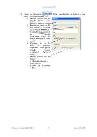 Version août 2013
Premiers pas dans Epi Info 7 16 Louis AYZAC
cliquez sur le bouton de la barre d’outils. Le dialogue « New
project » vous est alors affiché :
Donnez comme nom de
projet « Obstetric » dans
la zone « Name »
Positionnez vous sur le
bon dossier en cliquant
sur le bouton de location
Complétez la description
du projet
Ceci vous permet de
mieux documenter votre
travail
Choisissez le type de
base de données
supportant votre projet
(Gardez l’option
« Microsoft Access »
activée)
Donnez comme nom de
forme
« InformationPatient »
(sans espace)
Cliquez sur le bouton
« OK »
 