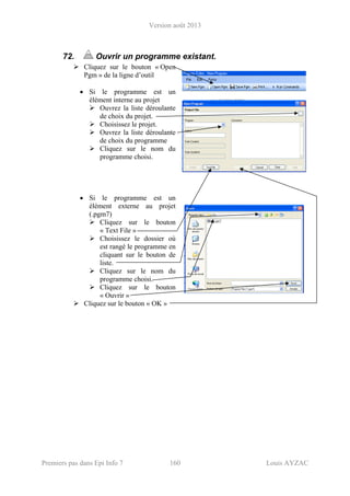 Version août 2013
Premiers pas dans Epi Info 7 160 Louis AYZAC
72. Ouvrir un programme existant.
Cliquez sur le bouton « Open
Pgm » de la ligne d’outil
• Si le programme est un
élément interne au projet
Ouvrez la liste déroulante
de choix du projet.
Choisissez le projet.
Ouvrez la liste déroulante
de choix du programme
Cliquez sur le nom du
programme choisi.
• Si le programme est un
élément externe au projet
(.pgm7)
Cliquez sur le bouton
« Text File »
Choisissez le dossier où
est rangé le programme en
cliquant sur le bouton de
liste.
Cliquez sur le nom du
programme choisi.
Cliquez sur le bouton
« Ouvrir »
Cliquez sur le bouton « OK »
 