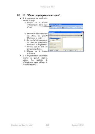 Version août 2013
Premiers pas dans Epi Info 7 161 Louis AYZAC
73. Effacer un programme existant.
• Si le programme est un élément
interne au projet
Cliquez sur le bouton
« Open Pgm » de la ligne
d’outil
Ouvrez la liste déroulante
de choix du projet.
Choisissez le projet
Ouvrez la liste déroulante
de choix du programme.
Choisissez le programme
Cliquez sur le nom du
programme choisi.
Cliquez sur le bouton
« Delete »
• Si le programme est un élément
externe au projet (.pgm7),
utilisez les facilités de
« Windows » pour effacer le
fichier (Explorer).
 