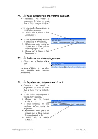 Version août 2013
Premiers pas dans Epi Info 7 162 Louis AYZAC
74. Faire exécuter un programme existant.
Commencez par ouvrir le
programme. Si vous ne savez
plus le faire, revoyez l’objectif
71.
• Si vous voulez faire exécuter la
totalité du programme,
Cliquez sur le bouton « Run
Commands ».
• Si vous souhaitez faire exécuter
qu’une partie du programme,
Sélectionnez cette partie en
cliquant sur le début puis en
draguant jusqu’à la fin.
Cliquez sur le bouton « Run
Commands ».
75. Créer un nouveau programme
Cliquez sur le bouton « New
Pgm ».
La zone d’édition se vide alors
pour accueillir votre nouveau
programme.
76. Imprimer un programme existant.
Commencez par ouvrir le
programme. Si vous ne savez
plus le faire, revoyez l’objectif
71.
• Si vous voulez faire imprimer la
totalité du programme,
Cliquez sur le bouton
« Print ».
• Si vous souhaitez ne faire
imprimer qu’une partie du
programme,
Sélectionnez cette partie en
cliquant sur le début puis en
draguant jusqu’à la fin.
Cliquez sur le bouton
« Print ».
 