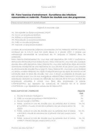 Version août 2013
Premiers pas dans Epi Info 7 163 Louis AYZAC
E8 - Faire l’exercice d’entraînement : Surveillance des infections
nosocomiales en maternité : Produire les résultats avec des programmes
Temps estimé nécessaire à l’entraînement 1 H 30
Objectifs à consolider visés
72. Sauvegarder un fichier programme (.PGM)
73. Ouvrir un programme existant.
74. Effacer un programme existant.
75. Faire exécuter un programme existant.
76. Créer un nouveau programme
77. Imprimer un programme existant.
Le réseau de surveillance des infections nosocomiales (IN) en Maternité, MATER Sud Est,
coordonné par le C.CLIN Sud Est existe depuis le 1° janvier 1997. Il propose une
méthodologie standardisée de surveillance des IN (acquises à l’hôpital) dans les
maternités.
Dans l’exercice d’entraînement E1, Vous avez créé l’application EPI INFO 7 conforme au
dictionnaire de données et aux écrans fournis. Dans l’exercice E2, vous avez saisi quelques
données dans cette application. Dans l’exercice E3, vous avez renforcé les règles de contrôle
(contraintes d’intégrité) de votre application en vous servant d’une version plus complète
du dictionnaire des données fourni page 71. Dans l’exercice E5, vous avez mis en évidence
un certain nombre d’atteintes aux règles d’intégrité parce que les règles de contrôle ont été
introduites après la saisie des données. Ceci vous a donné un ensemble de données que
nous estimons propre. Vous les avez analysées en interactif dans l’exercice E7. Nous allons
maintenant reprendre les manœuvres effectuées aux exercices E5 et E7 pour en faire des
programmes utilisables à volonté. Vous ferez deux programmes : le premier
« MATECONTR » qui reprendra les manœuvres de l’exercice E5 et le second
« MATEANAL » qui reprendra les manœuvres de l’exercice E7.
REALISATION DE L’EXERCICE Objectifs
visés
1. Ouvrez le module « Analyse » ». 48
2. Créez un nouveau programme « MATECONTR ». 76
2. Ouvrez le projet « MATER». 49
3. Faites produire la liste des données pour les patientes dont le champ
« NUMERO » Numéro d'ordre de la patiente n’est pas compris entre 0 et
99999.
54, 50,
56
4. Faites produire la liste des données pour les patientes dont le champ
« ANNAIS » Année de naissance de la patiente n’est pas compris entre
53 et 85.
54, 50,
56
5. Faites produire la liste des données pour les patientes dont le champ
« PARIT » Parité n’est pas compris entre 1 et 20.
54, 50,
56
 