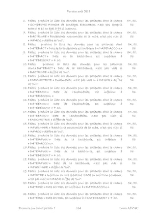 Version août 2013
Premiers pas dans Epi Info 7 164 Louis AYZAC
6. Faites produire la liste des données pour les patientes dont le champ
« SONDEVAC »Nombre de sondages évacuateurs n’est pas compris
entre 0 et 15 ou égal à 99 si inconnu.
54, 50,
56
7. Faites produire la liste des données pour les patientes dont le champ
« BACTRIMIE » Bactériémie nosocomiale de la mère, n’est pas vide si
« INFACQ » diffère de "oui".
54, 50,
56
8. Faites produire la liste des données pour les patientes dont
« DATEBACT » Date de la bactériémie est inférieur à « DATEDACCOU.»
54, 50,
56
9. Faites produire la liste des données pour les patientes dont le champ
« DATEBACT » Date de la bactériémie est supérieur à
« DATEDESORT » + 30.
54, 50,
56
10. Faites produire la liste des données pour les patientes
dont,« DATEBACT » Date de la bactériémie, n’est pas vide si
« BACTRIMIE » diffère de "oui".
54, 50,
56
11. Faites produire la liste des données pour les patientes dont le champ
« ENDOMETRITE » Endométrite, n’est pas vide si « INFACQ » diffère
de "oui".
54, 50,
56
12. Faites produire la liste des données pour les patientes dont le champ
« DATEENDO » Date de l'endométrite, est inférieur à
« DATEDACCOU. »
54, 50,
56
13. Faites produire la liste des données pour les patientes dont le champ
« DATEENDO » Date de l'endométrite, est supérieur à
« DATEDESORT » + 30.
54, 50,
56
14.Faites produire la liste des données pour les patientes dont le champ
« DATEENDO » Date de l'endométrite, n’est pas vide si
« ENDOMETRIE » diffère de "oui".
54, 50,
56
15. Faites produire la liste des données pour les patientes dont le champ
« INFURINAIR » Bactériurie nosocomiale de la mère, n’est pas vide si
« INFACQ » diffère de "oui".
54, 50,
56
16. Faites produire la liste des données pour les patientes dont le champ
« DATEINFURI » Date de la bactériurie, est inférieur à
« DATEDACCOU ».
54, 50,
56
17.Faites produire la liste des données pour les patientes dont le champ
« DATEINFURI » Date de la bactériurie, est supérieur à
« DATEDESORT » + 30.
54, 50,
56
18. Faites produire la liste des données pour les patientes dont le champ
« DATEINFURI » Date de la bactériurie, n’est pas vide si
« INFURINAIR » diffère de "oui".
54, 50,
56
19. Faites produire la liste des données pour les patientes dont le champ
« INFSITOP » Infection du site opératoire (ISO) ou infection pelvienne,
n’est pas vide si INFACQ diffère de "oui".
54, 50,
56
20. Faites produire la liste des données pour les patientes dont le champ
« DATEISO » Date de l'ISO, est inférieur à « DATEDACCOU ».
54, 50,
56
21. Faites produire la liste des données pour les patientes dont le champ
« DATEISO » Date de l'ISO, est supérieur à « DATEDESORT » + 30.
54, 50,
56
 