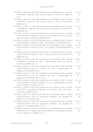 Version août 2013
Premiers pas dans Epi Info 7 165 Louis AYZAC
22.Faites produire la liste des données pour les patientes dont le champ
« DATEISO » Date de l'ISO, n’est pas vide si « INFSITOP » diffère de
"oui".
54, 50,
56
23.Faites produire la liste des données pour les patientes dont le champ
« TYPEISO » Type de l'ISO (Code), n’est pas vide si « INFSITOP »
diffère de "oui".
54, 50,
56
24.Faites produire la liste des données pour les patientes dont le champ
« NTYPEISO » Type de l'ISO (en clair), n’est pas vide si « INFSITOP »
diffère de "oui".
54, 50,
56
25.Faites produire la liste des données pour les patientes dont le champ
« INFCATHTER » Infection locale sur voie d'abord vasculaire (ILVAV),
n’est pas vide si « INFACQ » diffère de "oui".
54, 50,
56
26.Faites produire la liste des données pour les patientes dont le champ
« DATEINFCAT » Date de l'ILVAV , est inférieur à « DATEDACCOU ».
54, 50,
56
27.Faites produire la liste des données pour les patientes dont le champ
« DATEINFCAT » Date de l'ILVAV , est supérieur à « DATEDESORT »
+ 30.
54, 50,
56
28. Faites produire la liste des données pour les patientes dont le champ
« DATEINFCAT » Date de l'ILVAV , n’est pas vide si « INFCATHTER »
diffère de "oui".
54, 50,
56
29. Faites produire la liste des données pour les patientes dont le champ
« INFSEIN » Infection du sein / lymphangite, n’est pas vide si
« INFACQ » diffère de "oui".
54, 50,
56
30. Faites produire la liste des données pour les patientes dont le champ
« DATEINFSEI » Date de l'infection du sein / lymphangite, est
inférieur à « DATEDACCOU. »
54, 50,
56
31. Faites produire la liste des données pour les patientes dont le champ
« DATEINFSEI » Date de l'infection du sein / lymphangite, est
supérieur à « DATEDESORT » + 30.
54, 50,
56
32.Faites produire la liste des données pour les patientes dont le champ
« DATEINFSEI » Date de l'infection du sein / lymphangite, n’est pas
vide si « INFSEIN » diffère de "oui".
54, 50,
56
33.Faites produire la liste des données pour les patientes dont le champ
« SYNDINF » Syndrome infectieux non étiqueté, n’est pas vide si
« INFACQ » diffère de "oui".
54, 50,
56
34.Faites produire la liste des données pour les patientes dont le champ
« DATESYNINF » Date du syndrome infectieux non étiqueté, est
inférieur à « DATEDACCOU ».
54, 50,
56
35.Faites produire la liste des données pour les patientes dont le champ
« DATESYNINF » Date du syndrome infectieux non étiqueté, est
supérieur à « DATEDESORT » + 30.
54, 50,
56
36.Faites produire la liste des données pour les patientes dont le champ
« DATESYNINF » Date du syndrome infectieux non étiqueté, n’est pas
vide si « SYNDIN F » diffère de "oui".
54, 50,
56
 