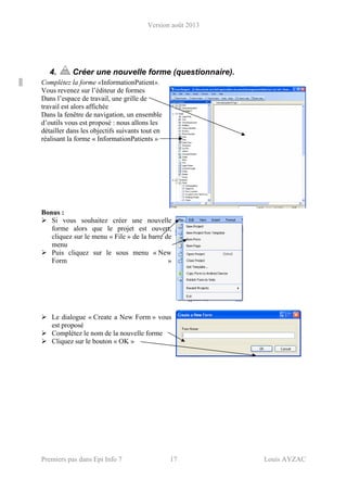 Version août 2013
Premiers pas dans Epi Info 7 17 Louis AYZAC
4. Créer une nouvelle forme (questionnaire).
Complétez la forme «InformationPatient».
Vous revenez sur l’éditeur de formes
Dans l’espace de travail, une grille de
travail est alors affichée
Dans la fenêtre de navigation, un ensemble
d’outils vous est proposé : nous allons les
détailler dans les objectifs suivants tout en
réalisant la forme « InformationPatients »
Bonus :
Si vous souhaitez créer une nouvelle
forme alors que le projet est ouvert,
cliquez sur le menu « File » de la barre de
menu
Puis cliquez sur le sous menu « New
Form »
Le dialogue « Create a New Form » vous
est proposé
Complétez le nom de la nouvelle forme
Cliquez sur le bouton « OK »
 