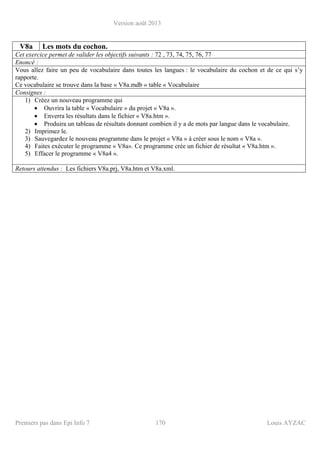 Version août 2013
Premiers pas dans Epi Info 7 170 Louis AYZAC
V8a Les mots du cochon.
Cet exercice permet de valider les objectifs suivants : 72 , 73, 74, 75, 76, 77
Enoncé :
Vous allez faire un peu de vocabulaire dans toutes les langues : le vocabulaire du cochon et de ce qui s’y
rapporte.
Ce vocabulaire se trouve dans la base « V8a.mdb » table « Vocabulaire
Consignes :
1) Créez un nouveau programme qui
• Ouvrira la table « Vocabulaire » du projet « V8a ».
• Enverra les résultats dans le fichier « V8a.htm ».
• Produira un tableau de résultats donnant combien il y a de mots par langue dans le vocabulaire.
2) Imprimez le.
3) Sauvegardez le nouveau programme dans le projet « V8a » à créer sous le nom « V8a ».
4) Faites exécuter le programme « V8a». Ce programme crée un fichier de résultat « V8a.htm ».
5) Effacer le programme « V8a4 ».
Retours attendus : Les fichiers V8a.prj, V8a.htm et V8a.xml.
 