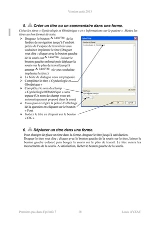 Version août 2013
Premiers pas dans Epi Info 7 18 Louis AYZAC
5. Créer un titre ou un commentaire dans une forme.
Créez les titres « Gynécologie et Obstétrique » et « Informations sur le patient ». Mettez les
titres au bon format de texte.
Draguez le bouton de la
fenêtre de navigation jusqu’à l’endroit
précis de l’espace de travail où vous
souhaitez implantez le titre (Draguer
veut dire : cliquer avec le bouton gauche
de la souris sur , laisser le
bouton gauche enfoncé puis déplacer la
souris sur le plan de travail jusqu’à
amener où vous souhaitez
implantez le titre.)
La boite de dialogue vous est proposée.
Complétez le titre « Gynécologie et
Obstétrique »
Complétez le nom du champ
« GynécologieetObstétrique » sans
espace (Un nom de champ vous est
automatiquement proposé dans la zone)
Vous pouvez régler la police d’affichage
de la question en cliquant sur le bouton
« Font
Insérez le titre en cliquant sur le bouton
« OK »
6. Déplacer un titre dans une forme.
Pour changer de place un titre dans la forme, draguez le titre jusqu’à satisfaction.
Draguer le titre veut dire : cliquer avec le bouton gauche de la souris sur le titre, laisser le
bouton gauche enfoncé puis bouger la souris sur le plan de travail. Le titre suivra les
mouvements de la souris. A satisfaction, lâcher le bouton gauche de la souris.
 