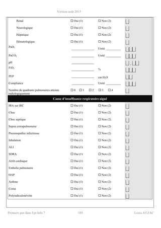 Version août 2013
Premiers pas dans Epi Info 7 181 Louis AYZAC
Rénal Oui (1) Non (2)
⎣⎦
Neurologique Oui (1) Non (2)
⎣⎦
Hépatique Oui (1) Non (2)
⎣⎦
Hématologique Oui (1) Non (2)
⎣⎦
PaO2
_______________ Unité __________
⎣⎦⎣⎦⎣⎦
PaCO2 _______________ Unité __________
⎣⎦⎣⎦⎣⎦
pH _______________
⎣⎦ . ⎣⎦⎣⎦
FiO2
_______________ %
⎣⎦⎣⎦⎣⎦
PEP _______________ cm H2O ⎣⎦⎣⎦
Compliance _______________ Unité __________
⎣⎦⎣⎦⎣⎦
Nombre de quadrants pulmonaires atteints
radiologiquement
0 1 2 3 4
⎣⎦
Cause d’insuffisance respiratoire aiguë
IRA sur IRC Oui (1) Non (2)
⎣⎦
Choc Oui (1) Non (2)
⎣⎦
Choc septique Oui (1) Non (2)
⎣⎦
Sepsis extrapulmonaire Oui (1) Non (2)
⎣⎦
Pneumopathie infectieuse Oui (1) Non (2)
⎣⎦
Inhalation Oui (1) Non (2)
⎣⎦
ALI Oui (1) Non (2)
⎣⎦
SDRA Oui (1) Non (2)
⎣⎦
Arrêt cardiaque Oui (1) Non (2)
⎣⎦
Embolie pulmonaire Oui (1) Non (2)
⎣⎦
OAP Oui (1) Non (2)
⎣⎦
Asthme Oui (1) Non (2)
⎣⎦
Coma Oui (1) Non (2)
⎣⎦
Polyradiculonévrite Oui (1) Non (2)
⎣⎦
 