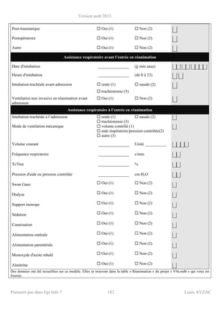 Version août 2013
Premiers pas dans Epi Info 7 182 Louis AYZAC
Post-traumatique Oui (1) Non (2)
⎣⎦
Postopératoire Oui (1) Non (2)
⎣⎦
Autre Oui (1) Non (2)
⎣⎦
Assistance respiratoire avant l’entrée en réanimation
Date d'intubation _______________ (jj mm aaaa) ⎣⎦⎣⎦ ⎣⎦⎣⎦ ⎣⎦⎣⎦⎣⎦⎣⎦
Heure d'intubation _______________ (de 0 à 23)
⎣⎦ ⎣⎦
Intubation trachéale avant admission orale (1)
trachéotomie (3)
nasale (2)
⎣⎦
Ventilation non invasive en réanimation avant
admission
Oui (1) Non (2)
⎣⎦
Assistance respiratoire à l’entrée en réanimation
Intubation trachéale à l’admission orale (1)
trachéotomie (3)
nasale (2) ⎣⎦
Mode de ventilation mécanique volume contrôlé (1)
aide inspiratoire/pression contrôlée(2)
autre (3)
⎣⎦
Volume courant _______________ Unité __________ ⎣⎦⎣⎦⎣⎦⎣⎦
Fréquence respiratoire _______________ c/min ⎣⎦⎣⎦
Ti/Ttot _______________ % ⎣⎦⎣⎦
Pression d'aide ou pression contrôlée _______________ cm H2O ⎣⎦⎣⎦
Swan Ganz Oui (1) Non (2)
⎣⎦
Dialyse Oui (1) Non (2)
⎣⎦
Support inotrope Oui (1) Non (2)
⎣⎦
Sédation Oui (1) Non (2)
⎣⎦
Curarisation Oui (1) Non (2)
⎣⎦
Alimentation entérale Oui (1) Non (2)
⎣⎦
Alimentation parentérale Oui (1) Non (2)
⎣⎦
Monoxyde d'azote inhalé Oui (1) Non (2)
⎣⎦
Almitrine Oui (1) Non (2)
⎣⎦
Des données ont été recueillies sur ce modèle. Elles se trouvent dans la table « Réanimation » du projet « V9a.mdb » qui vous est
fournie.
 