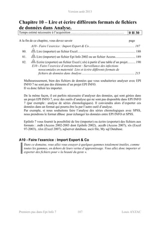 Version août 2013
Premiers pas dans Epi Info 7 187 Louis AYZAC
Chapitre 10 – Lire et écrire différents formats de fichiers
de données dans Analyse.
Temps estimé nécessaire à l’acquisition ………….………………………….…… 0 H 30
A la fin de ce chapitre, vous devez savoir page
A10 - Faire l’exercice : Import Export & Co......................................................... 187 
80.  Lire (importer) un fichier Excel........................................................................ 188 
81.  Lire (importer) un fichier Epi Info 2002 ou un fichier Access......................... 189 
82.  Ecrire (exporter) un fichier Excel (.xls) à partir d’une table d’un projet.......... 190 
E10 - Faire l’exercice d’entraînement : Surveillance des infections
nosocomiales en maternité Lire et écrire différents formats de
fichiers de données dans Analyse.................................................................. 215
Malheureusement, bien des fichiers de données que vous souhaiteriez analyser avec EPI
INFO 7 ne sont pas des éléments d’un projet EPI INFO.
Il va donc falloir les importer.
De la même façon, il est parfois nécessaire d’analyser des données, qui sont gérées dans
un projet EPI INFO 7, avec des outils d’analyse qui ne sont pas disponible dans EPI INFO
7 (par exemple : analyse de séries chronologiques). Il conviendra alors d’exporter ces
données dans un format qui pourra être lu par l’autre outil d’analyse.
Par exemple, si nous souhaitons faire l’analyse des séries chronologiques avec SPSS,
nous prendrons le format dBase pour échanger les données entre EPI INFO et SPSS.
EpiInfo 7 vous fournit la possibilité de lire (importer) ou écrire (exporter) des fichiers aux
formats : .mdb (Access 2002-2003 dont EpiInfo 2002), .accdb (Access 2007), xls (Excel
97-2003), .xlsx (Excel 2007), sqlserver database, ascii file, My sql Database.
A10 - Faire l’exercice : Import Export & Co
Dans ce domaine, vous allez vous essayer à quelques gammes totalement inutiles, comme
toutes les gammes, en dehors de leurs vertus d’apprentissage. Vous allez donc importer et
exporter des fichiers pour « la beauté du geste ».
 