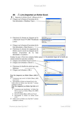 Version août 2013
Premiers pas dans Epi Info 7 188 Louis AYZAC
80. Lire (importer) un fichier Excel.
1. Importez le fichier Excel «Monexcel.xls ».
Cliquez sur le bouton d’ouverture de la
liste déroulante « Database Type ».
Choisissez le format en cliquant sur le
« Microsoft Excel 97-2003 Workbook
(.xls)».
Cliquez sur le bouton d’ouverture de la
liste déroulante « Data Source ».
Choisissez le dossier de rangement du
fichier excel à ouvrir en cliquant sur le
bouton d’ouverture de la liste
déroulante « Location »
Cochez la case « First row contains fields names » si la première ligne de la feuille de
calcul contient le nom des variables
Cliquez sur le fichier Excel à ouvrir.
Cliquez sur le bouton « Ouvrir ».
Choisissez la feuille de calcul qui vous
intéresse.
Cliquez sur le bouton « OK »
Pour lire (importer) un fichier Dbase (.dbf), il
faut
Commencer par ouvrir le fichier Dbase (.dbf)
avec Excel.
Sauvegarder le fichier au format Excel (.xls)
Enfin ouvrir le fichier avec Epi Info 7 comme
expliquer ci-dessus
Pour lire (importer) un fichier Epi Info 6, il
faut
Commencer par transformer le fichier Epi
Info 6 (.rec°) en fichier DBase III (.DBF)
avec Epi Info 6
Ouvrir le fichier dBase (.dbf) avec Excel.
Sauvegarder le fichier au format Excel
(.xls)
Enfin ouvrir le fichier avec Epi Info 7 comme
expliquer ci-dessus
 