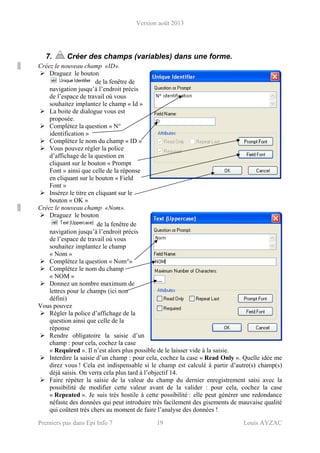 Version août 2013
Premiers pas dans Epi Info 7 19 Louis AYZAC
7. Créer des champs (variables) dans une forme.
Créez le nouveau champ «ID».
Draguez le bouton
de la fenêtre de
navigation jusqu’à l’endroit précis
de l’espace de travail où vous
souhaitez implantez le champ « Id »
La boite de dialogue vous est
proposée.
Complétez la question « N°
identification »
Complétez le nom du champ « ID »
Vous pouvez régler la police
d’affichage de la question en
cliquant sur le bouton « Prompt
Font » ainsi que celle de la réponse
en cliquant sur le bouton « Field
Font »
Insérez le titre en cliquant sur le
bouton « OK »
Créez le nouveau champ «Nom».
Draguez le bouton
de la fenêtre de
navigation jusqu’à l’endroit précis
de l’espace de travail où vous
souhaitez implantez le champ
« Nom »
Complétez la question « Nom°»
Complétez le nom du champ
« NOM »
Donnez un nombre maximum de
lettres pour le champs (ici non
défini)
Vous pouvez
Régler la police d’affichage de la
question ainsi que celle de la
réponse
Rendre obligatoire la saisie d’un
champ : pour cela, cochez la case
« Required ». Il n’est alors plus possible de le laisser vide à la saisie.
Interdire la saisie d’un champ : pour cela, cochez la case « Read Only ». Quelle idée me
direz vous ! Cela est indispensable si le champ est calculé à partir d’autre(s) champ(s)
déjà saisis. On verra cela plus tard à l’objectif 14.
Faire répéter la saisie de la valeur du champ du dernier enregistrement saisi avec la
possibilité de modifier cette valeur avant de la valider : pour cela, cochez la case
« Repeated ». Je suis très hostile à cette possibilité : elle peut générer une redondance
néfaste des données qui peut introduire très facilement des gisements de mauvaise qualité
qui coûtent très chers au moment de faire l’analyse des données !
 