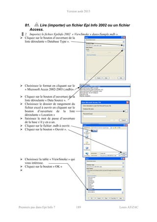Version août 2013
Premiers pas dans Epi Info 7 189 Louis AYZAC
81. Lire (importer) un fichier Epi Info 2002 ou un fichier
Access.
2. Importez le fichier EpiInfo 2002 « ViewSmoke » dans«Sample.mdb ».
Cliquez sur le bouton d’ouverture de la
liste déroulante « Database Type ».
Choisissez le format en cliquant sur le
« Microsoft Acces 2002-2003 (.mdb)».
Cliquez sur le bouton d’ouverture de la
liste déroulante « Data Source ».
Choisissez le dossier de rangement du
fichier excel à ouvrir en cliquant sur le
bouton d’ouverture de la liste
déroulante « Location »
Saisissez le mot de passe d’ouverture
de la base s’il y en a un.
Cliquez sur le fichier .mdb à ouvrir.
Cliquez sur le bouton « Ouvrir ».
Choisissez la table « ViewSmoke » qui
vous intéresse.
Cliquez sur le bouton « OK »
 