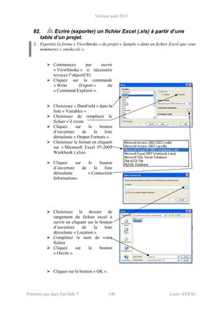 Version août 2013
Premiers pas dans Epi Info 7 190 Louis AYZAC
82. Ecrire (exporter) un fichier Excel (.xls) à partir d’une
table d’un projet.
3. Exportez la forme « ViewSmoke » du projet « Sample » dans un fichier Excel que vous
nommerez « smoke.xls ».
Commencez par ouvrir
« ViewSmoke » si nécessaire
revoyez l’objectif 81.
Cliquez sur la commande
« Write (Export » du
« Command Explorer ».
Choisissez « DataField » dans la
liste « Variables »
Choisissez de remplacer le
fichier s’il existe
Cliquez sur le bouton
d’ouverture de la liste
déroulante « Output Formats ».
Choisissez le format en cliquant
sur « Microsoft Excel 97-2003
Workbook (.xls)».
Cliquez sur le bouton
d’ouverture de la liste
déroulante « Connection
Information».
Choisissez le dossier de
rangement du fichier excel à
ouvrir en cliquant sur le bouton
d’ouverture de la liste
déroulante « Location »
Complétez le nom de votre
fichier
Cliquez sur le bouton
« Ouvrir ».
Cliquez sur le bouton « OK ».
 