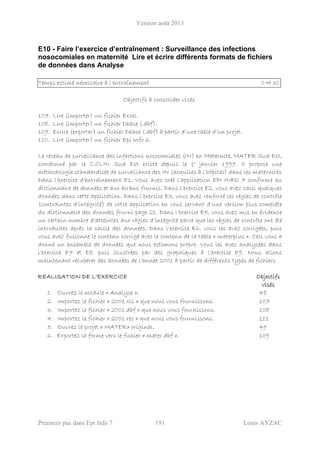 Version août 2013
Premiers pas dans Epi Info 7 191 Louis AYZAC
E10 - Faire l’exercice d’entraînement : Surveillance des infections
nosocomiales en maternité Lire et écrire différents formats de fichiers
de données dans Analyse
Temps estimé nécessaire à l’entraînement 0 H 30
Objectifs à consolider visés
107. Lire (importer) un fichier Excel.
108. Lire (importer) un fichier Dbase (.dbf).
109. Ecrire (exporter) un fichier Dbase (.dbf) à partir d’une table d’un projet.
110. Lire (importer) un fichier Epi Info 6.
Le réseau de surveillance des infections nosocomiales (IN) en Maternité, MATER Sud Est,
coordonné par le C.CLIN Sud Est existe depuis le 1° janvier 1997. Il propose une
méthodologie standardisée de surveillance des IN (acquises à l’hôpital) dans les maternités
Dans l’exercice d’entraînement E1, Vous avez créé l’application EPI INFO 7 conforme au
dictionnaire de données et aux écrans fournis. Dans l’exercice E2, vous avez saisi quelques
données dans cette application. Dans l’exercice E3, vous avez renforcé les règles de contrôle
(contraintes d’intégrité) de votre application en vous servant d’une version plus complète
du dictionnaire des données fourni page 21. Dans l’exercice E5, vous avez mis en évidence
un certain nombre d’atteintes aux règles d’intégrité parce que les règles de contrôle ont été
introduites après la saisie des données. Dans l’exercice E6, vous les avez corrigées, puis
vous avez fusionné le contenu corrigé avec le contenu de la table « materplus ». Ceci vous a
donné un ensemble de données que nous estimons propre. Vous les avez analysées dans
l’exercice E7 et E8. puis illustrées par des graphiques à l’exercice E9. Nous allons
maintenant récupérer des données de l’année 2001 à partir de différents types de fichiers
REALISATION DE L’EXERCICE Objectifs
visés
1. Ouvrez le module « Analyse ». 48
2. Importez le fichier « 2001.xls » que nous vous fournissons. 107
3. Importez le fichier « 2001.dbf » que nous vous fournissons. 108
4. Importez le fichier « 2001.rec » que nous vous fournissons. 111
5. Ouvrez le projet « MATER» original. 49
6. Exportez la forme vers le fichier « mater.dbf ». 109
 