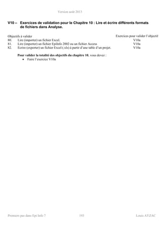 Version août 2013
Premiers pas dans Epi Info 7 193 Louis AYZAC
V10 – Exercices de validation pour le Chapitre 10 : Lire et écrire différents formats
de fichiers dans Analyse.
Objectifs à valider Exercices pour valider l’objectif
80. Lire (importer) un fichier Excel. V10a
81. Lire (importer) un fichier EpiInfo 2002 ou un fichier Access V10a
82. Ecrire (exporter) un fichier Excel (.xls) à partir d’une table d’un projet. V10a
Pour valider la totalité des objectifs du chapitre 10, vous devez :
• Faire l’exercice V10a
 
