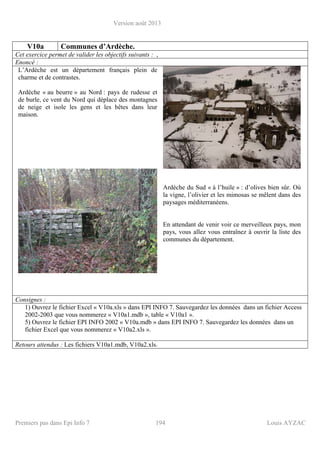 Version août 2013
Premiers pas dans Epi Info 7 194 Louis AYZAC
V10a Communes d’Ardèche.
Cet exercice permet de valider les objectifs suivants : ,
Enoncé :
L’Ardèche est un département français plein de
charme et de contrastes.
Ardèche « au beurre » au Nord : pays de rudesse et
de burle, ce vent du Nord qui déplace des montagnes
de neige et isole les gens et les bêtes dans leur
maison.
Ardèche du Sud « à l’huile » : d’olives bien sûr. Où
la vigne, l’olivier et les mimosas se mêlent dans des
paysages méditerranéens.
En attendant de venir voir ce merveilleux pays, mon
pays, vous allez vous entraînez à ouvrir la liste des
communes du département.
Consignes :
1) Ouvrez le fichier Excel « V10a.xls » dans EPI INFO 7. Sauvegardez les données dans un fichier Access
2002-2003 que vous nommerez « V10a1.mdb », table « V10a1 ».
5) Ouvrez le fichier EPI INFO 2002 « V10a.mdb » dans EPI INFO 7. Sauvegardez les données dans un
fichier Excel que vous nommerez « V10a2.xls ».
Retours attendus : Les fichiers V10a1.mdb, V10a2.xls.
 