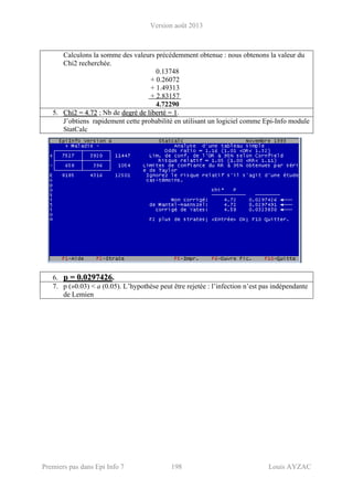 Version août 2013
Premiers pas dans Epi Info 7 198 Louis AYZAC
Calculons la somme des valeurs précédemment obtenue : nous obtenons la valeur du
Chi2 recherchée.
0.13748
+ 0.26072
+ 1.49313
+ 2.83157
4.72290
5. CChhii22 == 44..7722 ; Nb de ddeeggrréé ddee lliibbeerrttéé == 11.
J’obtiens rapidement cette probabilité en utilisant un logiciel comme Epi-Info module
StatCalc
6. pp == 00..00229977442266.
7. p (»0.03) < a (0.05). L’hypothèse peut être rejetée : l’infection n’est pas indépendante
de Lemien
 
