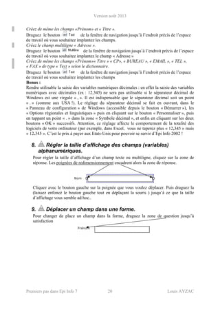 Version août 2013
Premiers pas dans Epi Info 7 20 Louis AYZAC
Créez de même les champs «Prénom» et « Titre ».
Draguez le bouton de la fenêtre de navigation jusqu’à l’endroit précis de l’espace
de travail où vous souhaitez implantez les champs.
Créez le champ multiligne « Adresse ».
Draguez le bouton de la fenêtre de navigation jusqu’à l’endroit précis de l’espace
de travail où vous souhaitez implantez le champ « Adresse »
Créez de même les champs «Prénom»« Titre » « CP», « BUREAU », « EMAIL », « TEL »,
« FAX » de type « Text » selon le dictionnaire.
Draguez le bouton de la fenêtre de navigation jusqu’à l’endroit précis de l’espace
de travail où vous souhaitez implantez les champs
Bonus :
Rendre utilisable la saisie des variables numériques décimales : en effet la saisie des variables
numériques avec décimales (ex : 12,345) ne sera pas utilisable si le séparateur décimal de
Windows est une virgule « , ». Il est indispensable que le séparateur décimal soit un point
« . » (comme aux USA !). Le réglage du séparateur décimal se fait en ouvrant, dans le
« Panneau de configuration » de Windows (accessible depuis le bouton « Démarrer »), les
« Options régionales et linguistiques » puis en cliquant sur le bouton « Personnaliser », puis
en tappant un point « . » dans la zone « Symbole décimal », et enfin en cliquant sur les deux
boutons « OK » successifs. Attention, ce réglage affecte le comportement de la totalité des
logiciels de votre ordinateur (par exemple, dans Excel, vous ne taperez plus « 12,345 » mais
« 12.345 ». C’est le prix à payer aux Etats-Unis pour pouvoir se servir d’Epi Info 2002 !
8. Régler la taille d’affichage des champs (variables)
alphanumériques.
Pour régler la taille d’affichage d’un champ texte ou multiligne, cliquez sur la zone de
réponse. Les poignées de redimensionnement encadrent alors la zone de réponse.
Cliquez avec le bouton gauche sur la poignée que vous voulez déplacer. Puis draguez la
(laissez enfoncé le bouton gauche tout en déplaçant la souris ) jusqu’à ce que la taille
d’affichage vous semble ad hoc..
9. Déplacer un champ dans une forme.
Pour changer de place un champ dans la forme, draguez la zone de question jusqu’à
satisfaction
 