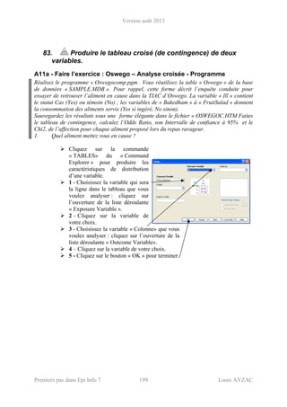 Version août 2013
Premiers pas dans Epi Info 7 199 Louis AYZAC
83. Produire le tableau croisé (de contingence) de deux
variables.
A11a - Faire l’exercice : Oswego – Analyse croisée - Programme
Réalisez le programme « Oswegocomp.pgm . Vous réutilisez la table « Oswego » de la base
de données « SAMPLE.MDB ». Pour rappel, cette forme décrit l’enquête conduite pour
essayer de retrouver l’aliment en cause dans la TIAC d’Oswego. La variable « Ill » contient
le statut Cas (Yes) ou témoin (No) ; les variables de « Bakedham » à « FruitSalad » donnent
la consommation des aliments servis (Yes si ingéré, No sinon).
Sauvegardez les résultats sous une forme élégante dans le fichier « OSWEGOC.HTM Faites
le tableau de contingence, calculez l’Odds Ratio, son Intervalle de confiance à 95% et le
Chi2, de l’affection pour chaque aliment proposé lors du repas ravageur.
1. Quel aliment mettez vous en cause ?
Cliquez sur la commande
« TABLES» du « Command
Explorer » pour produire les
caractéristiques de distribution
d’une variable.
1 - Choisissez la variable qui sera
la ligne dans le tableau que vous
voulez analyser : cliquez sur
l’ouverture de la liste déroulante
« Exposure Variable ».
2 – Cliquez sur la variable de
votre choix.
3 - Choisissez la variable « Colonne» que vous
voulez analyser : cliquez sur l’ouverture de la
liste déroulante « Outcome Variable».
4 – Cliquez sur la variable de votre choix.
5 - Cliquez sur le bouton « OK » pour terminer.
 