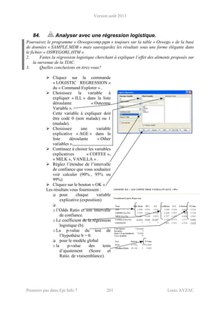 Version août 2013
Premiers pas dans Epi Info 7 201 Louis AYZAC
84. Analyser avec une régression logistique.
Poursuivez le programme « Oswegocomp.pgm » toujours sur la table « Oswego » de la base
de données « SAMPLE.MDB » mais sauvegardez les résultats sous une forme élégante dans
le fichier « OSWEGORL.HTM ».
2. Faites la régression logistique cherchant à expliquer l’effet des aliments proposés sur
la survenue de la TIAC.
3. Quelles conclusions en tirez-vous?
Cliquez sur la commande
« LOGISTIC REGRESSION »
du « Command Explorer » .
Choisissez la variable à
expliquer « ILL » dans la liste
déroulante « Outcome
Variable ».
Cette variable à expliquer doit
être codé 0 (non malade) ou 1
(malade).
Choisissez une variable
explicative « AGE » dans la
liste déroulante « Other
variables ».
Continuez à choisir les variables
explicatives « COFFEE »,
« MILK », VANILLA » .
Réglez l’étendue de l’intervalle
de confiance que vous souhaitez
voir calculer (90% , 95% ou
99%)
Cliquez sur le bouton « OK ».
Les résultats vous fournissent :
pour chaque variable
explicative (exposition)
ol’Odds Ratio et son intervalle
de confiance.
oLe coefficient de la régression
logistique (b).
oLa p-value du test de
l’hypothèse b = 0.
pour le modèle global
ola p-value des tests
d’ajustement (Score et
Ratio. de vraisemblance).
 