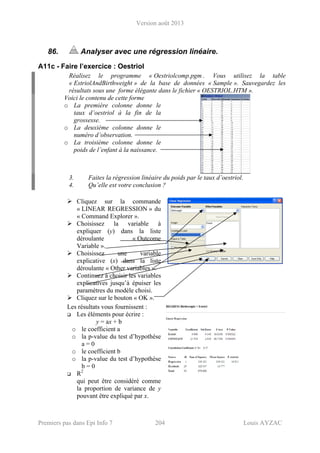 Version août 2013
Premiers pas dans Epi Info 7 204 Louis AYZAC
86. Analyser avec une régression linéaire.
A11c - Faire l’exercice : Oestriol
Réalisez le programme « Oestriolcomp.pgm . Vous utilisez la table
« EstriolAndBirthweight » de la base de données « Sample ». Sauvegardez les
résultats sous une forme élégante dans le fichier « OESTRIOL.HTM ».
Voici le contenu de cette forme
o La première colonne donne le
taux d’oestriol à la fin de la
grossesse.
o La deuxième colonne donne le
numéro d’observation.
o La troisième colonne donne le
poids de l’enfant à la naissance.
3. Faites la régression linéaire du poids par le taux d’oestriol.
4. Qu’elle est votre conclusion ?
Cliquez sur la commande
« LINEAR REGRESSION » du
« Command Explorer ».
Choisissez la variable à
expliquer (y) dans la liste
déroulante « Outcome
Variable ».
Choisissez une variable
explicative (x) dans la liste
déroulante « Other variables ».
Continuez à choisir les variables
explicatives jusqu’à épuiser les
paramètres du modèle choisi.
Cliquez sur le bouton « OK ».
Les résultats vous fournissent :
Les éléments pour écrire :
y = ax + b
o le coefficient a
o la p-value du test d’hypothèse
a = 0
o le coefficient b
o la p-value du test d’hypothèse
b = 0
R2
qui peut être considéré comme
la proportion de variance de y
pouvant être expliqué par x.
 