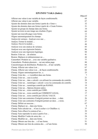 Version août 2013
Premiers pas dans Epi Info 7 223 Louis AYZAC
EPI INFO 7 IAKA (Index)
Objectif
Affecter une valeur à une variable de façon conditionnelle. 68
Affecter une valeur à une variable. 67
Ajouter des données dans une forme à partir de « Enter ». 32
Ajouter des données dans une forme à partir de « Create Forms». 31
Ajouter un groupe de champs dans une forme. 10
Ajouter un texte ou une image aux résultats (Type). 69
Ajouter une nouvelle page à une forme. 12
Aligner automatiquement les champs. 25
Analyse de variance.. Analyser avec une ... 85
Analyse. Fermer le module ... 57
Analyse. Ouvrir le module ... 48
Analyser avec une analyse de variance. 85
Analyser avec une régression linéaire. 86
Analyser avec une régression logistique. 84
Bouton. Créer un ... de relation. 41
Bouton. Déplacer et redimensionner un ... 44
Camembert. Produire un ... avec une variable qualitative. 77
Camemberts. Produire plusieurs ... sur une même page. 88
Caractéristiques de distribution. Produire les ... d’une variable. 64
Champ. Affecter une valeur à un ... 67
Champ. Affecter une valeur à un ... de façon conditionnelle. 68
Champ. Aligner automatiquement les ..s. 25
Champ. Créer des …s (variables) dans une forme. 7
Champ. Créer un ... case à cocher. 21
Champ. Créer un ... date « calculé » en utilisant les commandes de contrôle. 20
Champ. Créer un ... numérique « calculé » avec les commandes de contrôle. 14
Champ. Créer un ... numérique contrôlé par RANGE. 19
Champ. Créer un ... Options (bouton radio). 18
Champ. Créer un ... texte contrôlé par CODE. 16
Champ. Créer un ... texte contrôlé par COMMENT LEGAL. 17
Champ. Créer un ... texte contrôlé par LEGAL VALUE. 15
Champ. Créer une contrainte d’intégrité portant sur deux …s date. 26
Champ. Créer une contrainte d’intégrité portant sur deux …s texte. 27
Champ. Définir un nouveau ... 67
Champ. Déplacer un ... dans une forme. 9
Champ. Faire calculer un ... «Case à cocher » (« ChekBox »). 37
Champ. Faire effacer le contenu d’un ... 39
Champ. Faire reprendre la saisie à partir d’un ... 35
Champ. Modifier l’ordre de saisie des …s. 24
Champ. Modifier un ... dans une forme. 13
Champ. Obtenir une liste des …s d’une forme. 51
Champ. Obtenir une liste du contenu des …s d’une forme. 50
 