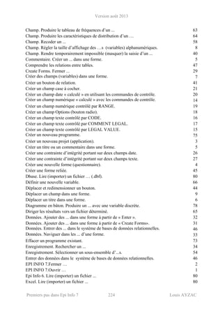 Version août 2013
Premiers pas dans Epi Info 7 224 Louis AYZAC
Champ. Produire le tableau de fréquences d’un ... 63
Champ. Produire les caractéristiques de distribution d’un … 64
Champ. Recoder un ... 58
Champ. Régler la taille d’affichage des …s (variables) alphanumériques. 8
Champ. Rendre temporairement impossible (masquer) la saisie d’un ... 40
Commentaire. Créer un ... dans une forme. 5
Comprendre les relations entre tables. 47
Create Forms. Fermer ... 29
Créer des champs (variables) dans une forme. 7
Créer un bouton de relation. 41
Créer un champ case à cocher. 21
Créer un champ date « calculé » en utilisant les commandes de contrôle. 20
Créer un champ numérique « calculé » avec les commandes de contrôle. 14
Créer un champ numérique contrôlé par RANGE. 19
Créer un champ Options (bouton radio). 18
Créer un champ texte contrôlé par CODE. 16
Créer un champ texte contrôlé par COMMENT LEGAL. 17
Créer un champ texte contrôlé par LEGAL VALUE. 15
Créer un nouveau programme. 75
Créer un nouveau projet (application). 3
Créer un titre ou un commentaire dans une forme. 5
Créer une contrainte d’intégrité portant sur deux champs date. 26
Créer une contrainte d’intégrité portant sur deux champs texte. 27
Créer une nouvelle forme (questionnaire). 4
Créer une forme reliée. 45
Dbase. Lire (importer) un fichier … (.dbf). 80
Définir une nouvelle variable. 66
Déplacer et redimensionner un bouton. 44
Déplacer un champ dans une forme. 9
Déplacer un titre dans une forme. 6
Diagramme en bâton. Produire un ... avec une variable discrète. 78
Diriger les résultats vers un fichier déterminé. 65
Données. Ajouter des ... dans une forme à partir de « Enter ». 32
Données. Ajouter des ... dans une forme à partir de « Create Forms». 31
Données. Entrer des ... dans le système de bases de données relationnelles. 46
Données. Naviguer dans les ... d’une forme. 33
Effacer un programme existant. 73
Enregistrement. Rechercher un ... 34
Enregistrement. Sélectionner un sous-ensemble d’...s. 54
Entrer des données dans le système de bases de données relationnelles. 46
EPI INFO 7.Fermer … 2
EPI INFO 7.Ouvrir … 1
Epi Info 6. Lire (importer) un fichier ... 80
Excel. Lire (importer) un fichier ... 80
 