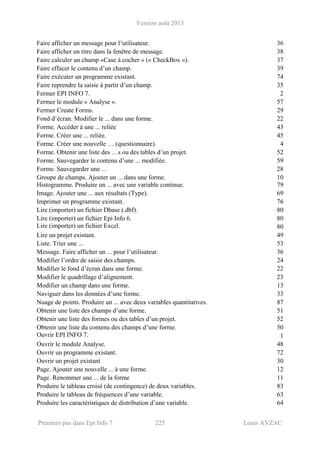 Version août 2013
Premiers pas dans Epi Info 7 225 Louis AYZAC
Faire afficher un message pour l’utilisateur. 36
Faire afficher un titre dans la fenêtre de message. 38
Faire calculer un champ «Case à cocher » (« CheckBox »). 37
Faire effacer le contenu d’un champ. 39
Faire exécuter un programme existant. 74
Faire reprendre la saisie à partir d’un champ. 35
Fermer EPI INFO 7. 2
Fermer le module « Analyse ». 57
Fermer Create Forms. 29
Fond d’écran. Modifier le ... dans une forme. 22
Forme. Accéder à une ... reliée 43
Forme. Créer une ... reliée. 45
Forme. Créer une nouvelle … (questionnaire). 4
Forme. Obtenir une liste des …s ou des tables d’un projet. 52
Forme. Sauvegarder le contenu d’une ... modifiée. 59
Forme. Sauvegarder une ... 28
Groupe de champs. Ajouter un ... dans une forme. 10
Histogramme. Produire un ... avec une variable continue. 79
Image. Ajouter une ... aux résultats (Type). 69
Imprimer un programme existant. 76
Lire (importer) un fichier Dbase (.dbf). 80
Lire (importer) un fichier Epi Info 6. 80
Lire (importer) un fichier Excel. 80
Lire un projet existant. 49
Liste. Trier une ... 53
Message. Faire afficher un ... pour l’utilisateur. 36
Modifier l’ordre de saisie des champs. 24
Modifier le fond d’écran dans une forme. 22
Modifier le quadrillage d’alignement. 23
Modifier un champ dans une forme. 13
Naviguer dans les données d’une forme. 33
Nuage de points. Produire un ... avec deux variables quantitatives. 87
Obtenir une liste des champs d’une forme. 51
Obtenir une liste des formes ou des tables d’un projet. 52
Obtenir une liste du contenu des champs d’une forme. 50
Ouvrir EPI INFO 7. 1
Ouvrir le module Analyse. 48
Ouvrir un programme existant. 72
Ouvrir un projet existant 30
Page. Ajouter une nouvelle ... à une forme. 12
Page. Renommer une ... de la forme 11
Produire le tableau croisé (de contingence) de deux variables. 83
Produire le tableau de fréquences d’une variable. 63
Produire les caractéristiques de distribution d’une variable. 64
 