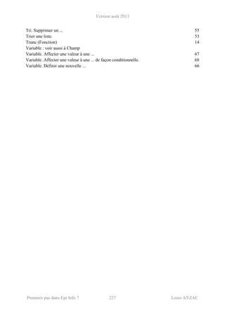 Version août 2013
Premiers pas dans Epi Info 7 227 Louis AYZAC
Tri. Supprimer un ... 55
Trier une liste. 53
Trunc (Fonction) 14
Variable : voir aussi à Champ
Variable. Affecter une valeur à une ... 67
Variable. Affecter une valeur à une ... de façon conditionnelle. 68
Variable. Définir une nouvelle ... 66
 