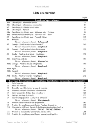 Version août 2013
Premiers pas dans Epi Info 7 229 Louis AYZAC
Liste des exercices
Pages
Exercices d'apprentissage.
A1a Obstétrique – Information patient 14
A1b Obstétrique – Informations personnelles 23
A2 Faire l’exercice Obstétrique - Saisie 63
A3 Obstétrique – Prénatal 81
A4a Faire l’exercice Obstétrique – Visites de suivi - Création 98
A4b Faire l’exercice Obstétrique – Visites de suivi - Saisie 102
A5 Faire l’exercice Obstétrique – Prénatal - Gérer 115
A6 Réfugiés 130
Fichiers nécessaires fournis : Refugee.mdb
A7 Oswego – Analyse descriptive - Interactif 140
Fichiers nécessaires fournis : Sample.mdb
A8 Oswego – Analyse descriptive - Programme 158
Fichiers nécessaires fournis : Sample.mdb
A9 Smoke – Analyse descriptive – Graphiques 171
Fichiers nécessaires fournis : Sample.mdb
A10 Import Export & Co 187
Fichiers nécessaires fournis : Monexcel.xls
A11a Oswego – Analyse croisée - Programme 199
Fichiers nécessaires fournis : Sample.mdb
A11b Ages 202
A11c Oestriol 204
Fichiers nécessaires fournis : Sample.mdb
A12 Smoke – Analyse bivariée – Graphiques 212
Fichiers nécessaires fournis : Sample.mdb
Exercices d'entraînement - Surveillance des infections nosocomiales en maternité.
E1 Créer le projet. 41
E2 Saisir des données. 71
E3 Travailler sur / Développer le code de contrôle. 87
E4 Introduire les bases de données relationnelles. 105
E5 Gérer les données de base dans « Analyse » 123
E6 Nettoyer une base de données 135
E7 Décrire une population (Analyser en interactif) 149
Fichiers nécessaires fournis : Materplus.mdb
E8 Produire les résultats avec des programmes 163
E9 Produire des graphiques pour illustrer l’analyse descriptive. 177
E10 Lire et écrire différents formats de fichiers de données dans Analyse 191
Fichiers nécessaires fournis : 2001.xls ; 2001.dbf ; 2001.rec
E11 Produire le croisement d’une variable par une autre. 205
E12 Produire des graphiques pour illustrer les analyses bi variées. 217
 