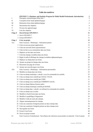 Version août 2013
Premiers pas dans Epi Info 7 231 Louis AYZAC
Table des matières
EPI INFO 7, A Database, and Statistics Program for Public Health Professionals. (Introduction) 2
I Principales caractéristiques d'Epi Info 7 4
II Conception d'une étude épidémiologique 5
III Réalisation d'une étude épidémiologique 6
IV Structuration des chapitres 8
V Niveaux des apprentissages 8
VI Liste des chapitres 9
Chap. 0 Ouvrir/fermer EPI-INFO 7. 11
1 Ouvrir EPI-INFO 7. 11
2 Fermer EPI-INFO 7. 11
Chap. 1 Créer un projet. 13
A1a Faire l’exercice : Obstétrique – Information patient 14
3 Créer un nouveau projet (application). 15
4 Créer une nouvelle forme (questionnaire). 17
5 Créer un titre ou un commentaire dans une forme. 18
6 Déplacer un titre dans une forme. 18
7 Créer des champs (variables) dans une forme. 19
8 Régler la taille d’affichage des champs (variables) alphanumériques. 20
9 Déplacer un champ dans une forme. 20
10 Ajouter un groupe de champs dans une forme. 21
11 Renommer une page de la forme 22
12 Ajouter une nouvelle page à une forme. 23
A1b Faire l’exercice : Obstétrique – Informations personnelles 23
13 Modifier un champ dans une forme. 25
14 Créer un champ numérique « calculé » avec les commandes de contrôle. 25
15 Créer un champ texte contrôlé par LEGAL VALUE. 30
16 Créer un champ texte contrôlé par CODE. 31
17 Créer un champ texte contrôlé par COMMENT LEGAL. 32
18 Créer un champ Options (bouton radio). 33
19 Créer un champ numérique contrôlé par RANGE. 33
20 Créer un champ date « calculé » en utilisant les commandes de contrôle. 34
21 Créer un champ case à cocher. 34
22 Modifier le fond d’écran dans une forme. 35
23 Modifier le quadrillage d’alignement. 36
24 Modifier l’ordre de saisie des champs. 37
25 Aligner automatiquement les champs. 38
26 Créer une contrainte d’intégrité portant sur deux champs date. 38
27 Créer une contrainte d’intégrité portant sur deux champs texte. 39
28 Sauvegarder une forme 40
29 Fermer Creat Forms 40
30 Ouvrir un projet existant 40
E1 Faire l’exercice d’entraînement : Surveillance des infections nosocomiales en maternité : Créer le projet. 41
 