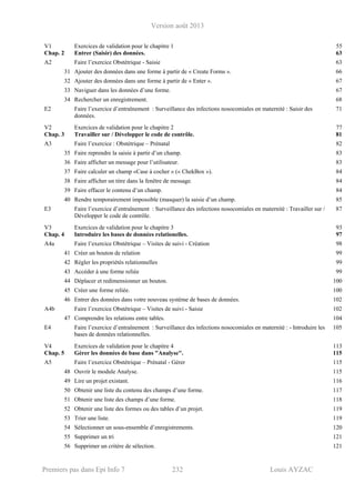 Version août 2013
Premiers pas dans Epi Info 7 232 Louis AYZAC
V1 Exercices de validation pour le chapitre 1 55
Chap. 2 Entrer (Saisir) des données. 63
A2 Faire l’exercice Obstétrique - Saisie 63
31 Ajouter des données dans une forme à partir de « Create Forms ». 66
32 Ajouter des données dans une forme à partir de « Enter ». 67
33 Naviguer dans les données d’une forme. 67
34 Rechercher un enregistrement. 68
E2 Faire l’exercice d’entraînement : Surveillance des infections nosocomiales en maternité : Saisir des
données.
71
V2 Exercices de validation pour le chapitre 2 77
Chap. 3 Travailler sur / Développer le code de contrôle. 81
A3 Faire l’exercice : Obstétrique – Prénatal 82
35 Faire reprendre la saisie à partir d’un champ. 83
36 Faire afficher un message pour l’utilisateur. 83
37 Faire calculer un champ «Case à cocher » (« ChekBox »). 84
38 Faire afficher un titre dans la fenêtre de message. 84
39 Faire effacer le contenu d’un champ. 84
40 Rendre temporairement impossible (masquer) la saisie d’un champ. 85
E3 Faire l’exercice d’entraînement : Surveillance des infections nosocomiales en maternité : Travailler sur /
Développer le code de contrôle.
87
V3 Exercices de validation pour le chapitre 3 93
Chap. 4 Introduire les bases de données relationelles. 97
A4a Faire l’exercice Obstétrique – Visites de suivi - Création 98
41 Créer un bouton de relation 99
42 Régler les propriétés relationnelles 99
43 Accéder à une forme reliée 99
44 Déplacer et redimensionner un bouton. 100
45 Créer une forme reliée. 100
46 Entrer des données dans votre nouveau système de bases de données. 102
A4b Faire l’exercice Obstétrique – Visites de suivi - Saisie 102
47 Comprendre les relations entre tables. 104
E4 Faire l’exercice d’entraînement : Surveillance des infections nosocomiales en maternité : - Introduire les
bases de données relationnelles.
105
V4 Exercices de validation pour le chapitre 4 113
Chap. 5 Gérer les données de base dans "Analyse". 115
A5 Faire l’exercice Obstétrique – Prénatal - Gérer 115
48 Ouvrir le module Analyse. 115
49 Lire un projet existant. 116
50 Obtenir une liste du contenu des champs d’une forme. 117
51 Obtenir une liste des champs d’une forme. 118
52 Obtenir une liste des formes ou des tables d’un projet. 119
53 Trier une liste. 119
54 Sélectionner un sous-ensemble d’enregistrements. 120
55 Supprimer un tri 121
56 Supprimer un critère de sélection. 121
 