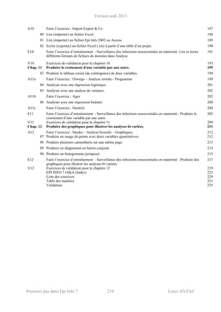 Version août 2013
Premiers pas dans Epi Info 7 234 Louis AYZAC
A10 Faire l’exercice : Import Export & Co 187
80 Lire (importer) un fichier Excel. 188
81 Lire (importer) un fichier Epi Info 2002 ou Access 189
82 Ecrire (exporter) un fichier Excel (.xls) à partir d’une table d’un projet. 190
E10 Faire l’exercice d’entraînement : Surveillance des infections nosocomiales en maternité Lire et écrire
différents formats de fichiers de données dans Analyse
191
V10 Exercices de validation pour le chapitre 10 193
Chap. 11 Produire le croisement d'une variable par une autre. 195
83 Produire le tableau croisé (de contingence) de deux variables. 199
A11a Faire l’exercice : Oswego – Analyse croisée - Programme 199
84 Analyser avec une régression logistique. 201
85 Analyser avec une analyse de variance. 202
A11b Faire l’exercice : Ages 202
86 Analyser avec une régression linéaire. 204
A11c Faire l’exercice : Oestriol 204
E11 Faire l’exercice d’entraînement : Surveillance des infections nosocomiales en maternité : Produire le
croisement d’une variable par une autre.
205
V11 Exercices de validation pour le chapitre 11 209
Chap. 12 Produire des graphiques pour illustrer les analyses bi variées. 211
A12 Faire l’exercice : Smoke – Analyse bivariée – Graphiques. 212
87 Produire un nuage de points avec deux variables quantitatives. 212
88 Produire plusieurs camemberts sur une même page. 213
89 Produire un diagramme en barres conjoint. 214
90 Produire un histogramme juxtaposé. 215
E12 Faire l’exercice d’entraînement : Surveillance des infections nosocomiales en maternité : Produire des
graphiques pour illustrer les analyses bi variées.
217
V12 Exercices de validation pour le chapitre 12 219
EPI INFO 7 IAKA (Index) 223
Liste des exercices 229
Table des matières 231
Validation 235
 