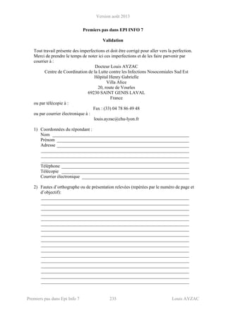 Version août 2013
Premiers pas dans Epi Info 7 235 Louis AYZAC
Premiers pas dans EPI INFO 7
Validation
Tout travail présente des imperfections et doit être corrigé pour aller vers la perfection.
Merci de prendre le temps de noter ici ces imperfections et de les faire parvenir par
courrier à :
Docteur Louis AYZAC
Centre de Coordination de la Lutte contre les Infections Nosocomiales Sud Est
Hôpital Henry Gabrielle
Villa Alice
20, route de Vourles
69230 SAINT GENIS LAVAL
France
ou par télécopie à :
Fax : (33) 04 78 86 49 48
ou par courrier électronique à :
louis.ayzac@chu-lyon.fr
1) Coordonnées du répondant :
Nom ____________________________________________________________
Prénom __________________________________________________________
Adresse __________________________________________________________
_________________________________________________________________
_________________________________________________________________
_________________________________________________________________
Téléphone ________________________________________________________
Télécopie ________________________________________________________
Courrier électronique _______________________________________________
2) Fautes d’orthographe ou de présentation relevées (repérées par le numéro de page et
d’objectif):
_________________________________________________________________
_________________________________________________________________
_________________________________________________________________
_________________________________________________________________
_________________________________________________________________
_________________________________________________________________
_________________________________________________________________
_________________________________________________________________
_________________________________________________________________
_________________________________________________________________
_________________________________________________________________
_________________________________________________________________
_________________________________________________________________
_________________________________________________________________
_________________________________________________________________
_________________________________________________________________
_________________________________________________________________
 