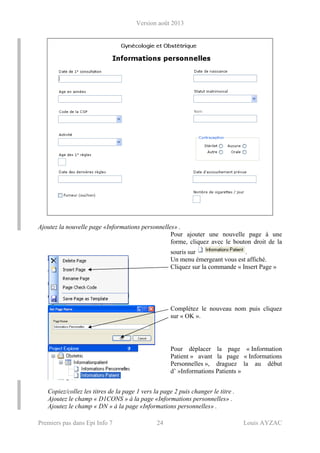 Version août 2013
Premiers pas dans Epi Info 7 24 Louis AYZAC
Ajoutez la nouvelle page «Informations personnelles» .
Pour ajouter une nouvelle page à une
forme, cliquez avec le bouton droit de la
souris sur .
Un menu émergeant vous est affiché.
Cliquez sur la commande « Insert Page »
Complétez le nouveau nom puis cliquez
sur « OK ».
Pour déplacer la page « Information
Patient » avant la page « Informations
Personnelles », draguez la au début
d’ »Informations Patients »
Copiez/collez les titres de la page 1 vers la page 2 puis changer le titre .
Ajoutez le champ « D1CONS » à la page «Informations personnelles» .
Ajoutez le champ « DN » à la page «Informations personnelles» .
 