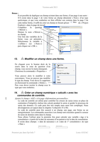 Version août 2013
Premiers pas dans Epi Info 7 25 Louis AYZAC
Bonus :
Il est possible de dupliquer un champ existant dans une forme, d’une page à une autre :
S’il existe dans la page 1 de votre forme un champ dénommé « Nom » d’un type
quelconque, et que vous souhaitiez en faire afficher son contenu dans la page 2 de
cette même forme, il suffit de créer un champ en faisant glisser du « Project
Explorer » dans la page de travail.
Complétez la question
« Mirroir ».
Donnez le nom « Mirroir »
au champ.
Une liste des variables de la
forme vous est présentée.
Sélectionnez la variable à
« refléter » (ici « Nom »)
puis cliquez sur « OK ».
13. Modifier un champ dans une forme.
En cliquant avec le bouton droit de la
souris dans la zone de question d’un
champ, vous ouvrez le menu émergeant.
Choisissez la commande « Properties »
Vous pouvez alors le modifier à votre
convenance. Vous ne pouvez pas modifier
le type du champ. Vous devez le supprimer
en choisissant la commande « Delete ».
Puis vous devez recréer le champ avec le
type que vous souhaitez.
14. Créer un champ numérique « calculé » avec les
commandes de contrôle.
Ajoutez le champ « AGE » à la page «Informations personnelles» .
Le code de contrôle est utilisé pour contrôler les erreurs de saisie (mise en place de
contraintes d’intégrité), réaliser des calculs pendant la saisie et guider le processus de
saisie des données. Ce code peut être très simple mais aussi très compliqué. Nous
développerons cet aspect dans le chapitre 3 (objectifs 35 à 40).
Le code de contrôle peut être associé à un champ, une page, une forme ou un
enregistrement. Les commandes associées à un champ sont exécutées quand le curseur
de saisie de données entre dans le champ.
Nous allons l’utiliser pour la première fois pour calculer une variable « âge à la
consultation » à partir de la date de naissance d’un patient et de la date de consultation.
Il existe deux champs : « date de naissance » et « date de 1° consultation » de type
« Date »
 