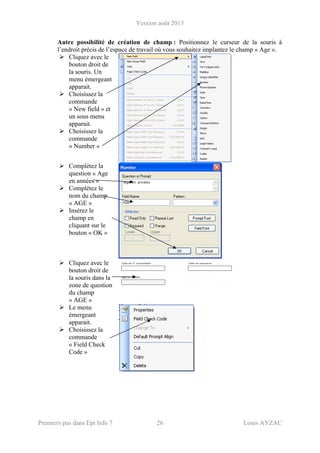 Version août 2013
Premiers pas dans Epi Info 7 26 Louis AYZAC
Autre possibilité de création de champ : Positionnez le curseur de la souris à
l’endroit précis de l’espace de travail où vous souhaitez implantez le champ « Age ».
Cliquez avec le
bouton droit de
la souris. Un
menu émergeant
apparait.
Choisissez la
commande
« New field » et
un sous menu
apparait.
Choisissez la
commande
« Number »
Complétez la
question « Age
en années »
Complétez le
nom du champ
« AGE »
Insérez le
champ en
cliquant sur le
bouton « OK »
Cliquez avec le
bouton droit de
la souris dans la
zone de question
du champ
« AGE »
Le menu
émergeant
apparait.
Choisissez la
commande
« Field Check
Code »
 