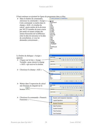 Version août 2013
Premiers pas dans Epi Info 7 28 Louis AYZAC
Il faut continuer en ajoutant les lignes de programme dans ce bloc.
Dans la fenêtre de commandes,
choisissez la commande « Assign ».
Cette commande va mettre dans le
champ « AGE » le résultat du
calcul : partie entière de la division
par 365.25 (nombre de jours exacts
par année en tenant compte des
années bissextile) de la différence
entre la date de naissance et la date
de consultation, si vous lui
demandez correctement…
La fenêtre de dialogue « Assign »
apparait.
Cliquez sur la liste « Assign
Variable » pour choisir le champ
« AGE » qui recevra le résultat.
Choisissez le champ « AGE »
Mettez dans l’expression de calcul
une fonction en cliquant sur le
bouton .
Choisissez la commande « Numeric
Functions ».
 