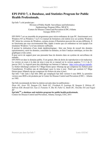 Version août 2013
Premiers pas dans Epi Info 7 3 Louis AYZAC
EPI INFO 7, A Database, and Statistics Program for Public
Health Professionals.
Epi Info 7 a été produit par :
Division of Public Health Surveillance and Informatics
Epidemiology Program Office, MS K74
Centers for Disease Control and Prevention (CDC) Atlanta
Georgia 30341-3717.
EPI INFO 7 est un ensemble de programmes pour micro-ordinateur de type PC, fonctionnant avec
Windows NT ou Windows 7 ou 8. Ce manuel de formation a été réalisé avec un système Windows
XP. Selon les versions de Windows, certains écrans d’illustration peuvent être un peu différents. Il
ne fonctionne pas sous environnement Mac Apple à moins que cet ordinateur ne soit équipé d’un
émulateur Windows 7 et d’une mémoire suffisante.
Il permet la réalisation d’une étude épidémiologique : faire une forme de recueil des données
(questionnaire), saisir les données, consolider les données, en faire l’analyse statistique, en tirer des
graphiques et des cartes.
Il peut servir de support pour une puissante base de données dans un système de surveillance de
maladie.
EPI INFO est dans le domaine public. Il est gratuit, libre de droits de reproduction et de traduction.
La version en cours à la date de mise à jour de ce manuel est la version anglaise 7.1.1.1 du 21
janvier 2013. Le logiciel peut être téléchargé sur Internet à l’adresse : http://www.cdc.gov/epiinfo.
Le fichier téléchargé contient 55,7 Méga Octets (pour Allsetup.zip qui compresse les fichiers pour
l’installation). N’oubliez pas de télécharger aussi la mise à jour : Patch qui contient 4,7 Méga
Octets (pour Allpatch.zip qui compresse les fichiers de mise à jour).
Epi Info 7 fait suite à Epi Info 2002 qui remplaçait Epi Info version 6 sous DOS. La première
version sous DOS a été produite par le Center for Disease Control and Prevention (CDC) – Atlanta
en 1985.
Epi Info recommande de faire la citation suivante dans les publications :
Dean AG, Arner TG, Sangam CG, Sunki GC, Friedman R, Lantinga M, Sangam S, Zubieta JC,
Sullivan KM, Brendel KA, Gao Z, Fontaine N, Shu M, Fuller G, Smith DC, Nitschke DA and Fagan
RF
Epi InfoTM
, a database and statistics program for public health professionals.
Centers for Disease Control and Prevention, Atlanta, Georgia, USA, 2011
 