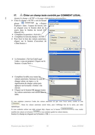 Version août 2013
Premiers pas dans Epi Info 7 32 Louis AYZAC
17. Créer un champ texte contrôlé par COMMENT LEGAL.
Ajoutez le champ « ACTIF » à la page «Informations personnelles» .
Créez le champ « ACTIF » soit en faisant
glisser du « Project
Explorer » dans l’espace de travail, soit
en cliquant avec le bouton droit de la
souris dans la fenêtre de travail (Cf.
Objectif 14)..
Complétez la question « Activité »
Complétez le nom du champ « ACTIF »
Pour fixer la liste des valeurs autorisées,
cliquez sur le bouton d’ouverture de
« Data Source »
Le formulaire « Set Up Code/Legal
Links » vous est proposé. Cliquez sur le
bouton « Create New ».
Complétez la table avec toutes les
valeurs autorisées. Saisissez le code de
chaque valeur, un signe «-», la
signification de chaque valeur puis
appuyez sur la touche « Entrée » du
clavier.
Cliquez sur le bouton OK lorsque toutes
les valeurs autorisées sont saisies dans la
table.
Si vous souhaitez conserver l’ordre des valeurs autorisées tel que vous l’avez saisie, cochez la case
. Sinon les valeurs autorisées seront triées, pour l’affichage lors de la saisie, par ordre
alphabétique.
Si vous souhaitez utiliser une table existant déjà, cliquez sur le bouton si vous voulez
modifier des valeurs ou le bouton si vous souhaitez garder les valeurs intactes.
Insérez le champ en cliquant sur le bouton « OK »
 