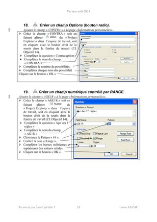 Version août 2013
Premiers pas dans Epi Info 7 33 Louis AYZAC
18. Créer un champ Options (bouton radio).
Ajoutez le champ « CONTRA » à la page «Informations personnelles» .
Créez le champ « CONTRA » soit en
faisant glisser du « Project
Explorer » dans l’espace de travail, soit
en cliquant avec le bouton droit de la
souris dans la fenêtre de travail (Cf.
Objectif 14)..
Complétez la question « Contraception »
Complétez le nom du champ
« CONTRA »
Complétez le nombre de possibilités.
Complétez chaque nom des possibilité
Cliquez sur le bouton « OK »
19. Créer un champ numérique contrôlé par RANGE.
Ajoutez le champ « AGE1R » à la page «Informations personnelles».
Créez le champ « AGE1R » soit en
faisant glisser du
« Project Explorer » dans l’espace
de travail, soit en cliquant avec le
bouton droit de la souris dans la
fenêtre de travail (Cf. Objectif 14)..
Complétez la question « Age des 1°
règles »
Complétez le nom du champ
« AG1R »
Choisissez le Pattern « ## ».
Cochez la case « Range ».
Complétez les bornes inférieures et
supérieures des valeurs valides.
Cliquez sur le bouton « OK ».
 