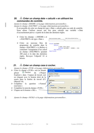 Version août 2013
Premiers pas dans Epi Info 7 34 Louis AYZAC
20. Créer un champ date « calculé » en utilisant les
commandes de contrôle.
Ajoutez le champ « DDERR » à la page «Informations personnelles» .
Ajoutez le champ « DACPREV » à la page «Informations personnelles» .
Il est possible de créer un champ de type « Date » calculé grâce au code de contrôle.
Nous allons l’utiliser encore une fois pour calculer une variable « Date
d’accouchement prévu » à partir de la date des dernières règles.
Créez les champs : « DDERR » et
« DACPREV» de type « Date »
Créez un nouveau bloc de
programme de contrôle dans le
champ « DACPREV » (« Before »)
contenant l’assignation d’un calcul
au champ « DACPREV» ajoutant
280 jours à la date des dernières
règles. Revoyez l’objectif 14 si
besoin.
21. Créer un champ case à cocher.
Ajoutez le champ « FUM » à la page «Informations personnelles» .
Créez le champ « FUM » soit en faisant
glisser du « Project
Explorer » dans l’espace de travail, soit
en cliquant avec le bouton droit de la
souris dans la fenêtre de travail (Cf.
Objectif 14).
Complétez la question « Fumeur
(oui/non) »
Complétez le nom du champ « FUM »
Cliquez sur le bouton « OK ».
Ajoutez le champ « NCIGJ » à la page «Informations personnelles» .
 
