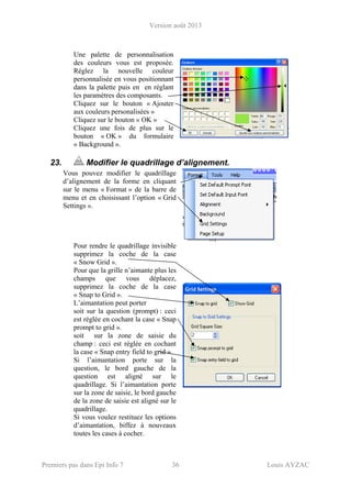 Version août 2013
Premiers pas dans Epi Info 7 36 Louis AYZAC
Une palette de personnalisation
des couleurs vous est proposée.
Réglez la nouvelle couleur
personnalisée en vous positionnant
dans la palette puis en en réglant
les paramètres des composants.
Cliquez sur le bouton « Ajouter
aux couleurs personalisées »
Cliquez sur le bouton « OK »
Cliquez une fois de plus sur le
bouton « OK » du formulaire
« Background ».
23. Modifier le quadrillage d’alignement.
Vous pouvez modifier le quadrillage
d’alignement de la forme en cliquant
sur le menu « Format » de la barre de
menu et en choisissant l’option « Grid
Settings ».
Pour rendre le quadrillage invisible
supprimez la coche de la case
« Snow Grid ».
Pour que la grille n’aimante plus les
champs que vous déplacez,
supprimez la coche de la case
« Snap to Grid ».
L’aimantation peut porter
soit sur la question (prompt) : ceci
est réglée en cochant la case « Snap
prompt to grid ».
soit sur la zone de saisie du
champ : ceci est réglée en cochant
la case « Snap entry field to grid ».
Si l’aimantation porte sur la
question, le bord gauche de la
question est aligné sur le
quadrillage. Si l’aimantation porte
sur la zone de saisie, le bord gauche
de la zone de saisie est aligné sur le
quadrillage.
Si vous voulez restituez les options
d’aimantation, biffez à nouveaux
toutes les cases à cocher.
 