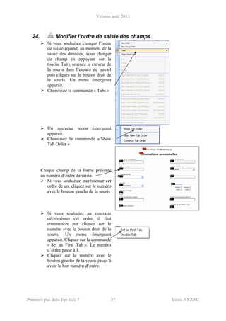 Version août 2013
Premiers pas dans Epi Info 7 37 Louis AYZAC
24. Modifier l’ordre de saisie des champs.
Si vous souhaitez changer l’ordre
de saisie (quand, au moment de la
saisie des données, vous changer
de champ en appuyant sur la
touche Tab), amenez le curseur de
la souris dans l’espace de travail
puis cliquez sur le bouton droit de
la souris. Un menu émergeant
apparait.
Choisissez la commande « Tabs »
Un nouveau menu émergeant
apparait.
Choisissez la commande « Show
Tab Order »
Chaque champ de la forme présente
un numéro d’ordre de saisie.
Si vous souhaitez incrémenter cet
ordre de un, cliquez sur le numéro
avec le bouton gauche de la souris
Si vous souhaitez au contraire
décréménter cet ordre, il faut
commencer par cliquez sur le
numéro avec le bouton droit de la
souris. Un menu émergeant
apparait. Cliquez sur la commande
« Set as First Tab ». Le numéro
d’ordre passe à 1.
Cliquez sur le numéro avec le
bouton gauche de la souris jusqu’à
avoir le bon numéro d’ordre.
 