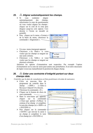 Version août 2013
Premiers pas dans Epi Info 7 38 Louis AYZAC
25. Aligner automatiquement les champs.
Si vous souhaitez aligner
automatiquement des champs,
sélectionnez la zone du questionnaire
où vous voulez alignez les champs :
cliquez sur le coin de la zone puis
draguez jusqu’au coin opposé. Ceci
dessine à l’écran un encadré en
pointillé.
Puis, cliquez sur le menu « Format »
de la barre de menu, choisissez la
commande « Alignement ».
Un sous- menu émergeant apparait.
Choisissez « As Stack » si vous
voulez que les champs se rangent sur
une seule colonne.
Choisissez « As Table » si vous
voulez que les champs se rangent sur
plusieurs colonnes.
Attention les options d’aimantation sont respectées. Par exemple l’option
d’aimantation sur la zone de saisie peut amène une perturbation. Il est alors nécessaire
de régler à nouveau manuellement la position de chaque champ.
26. Créer une contrainte d’intégrité portant sur deux
champs date.
Contrôlez que la date de consultation est bien postérieure à la date de naissance.
Créez un nouveau bloc de
programme de contrôle dans le
champ « DDN » (« After »)
Revoyez l’objectif 14 si besoin.
Choisissez la commande « If »
Cliquez sur le bouton de choix de
sous commande.
Dans le sous-menu qui apparait,
cliquez sur la commande
« Clear »qui permet d’effacer le
contenu d’un champ et complétez
le nom des champs (ici « DDN » et
« D1CONS »).
Puis cliquez sur la commande
« GOTO » qui renvoie la saisie à
un champ et complétez le nom
d’un champ (ici « D1CONS »)
 