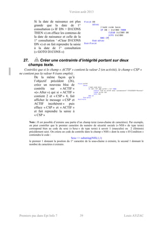 Version août 2013
Premiers pas dans Epi Info 7 39 Louis AYZAC
Si la date de naissance est plus
grande que la date de 1°
consultation (« IF DN > D1CONS
THEN ») on efface les contenus de
la date de naissance et celle de la
1° consultation ‘ »Clear D1CONS
DN ») et on fait reprendre la saisie
à la date de 1° consultation
(« GOTO D1CONS »)
27. Créer une contrainte d’intégrité portant sur deux
champs texte.
Contrôlez que si le champ « ACTIF » contient la valeur 2 (en activité), le champ « CSP »
ne contient pas la valeur 8 (sans emploi) .
De la même façon qu’à
l’objectif précédent (26),
créez un nouveau bloc de
contrôle sur « ACTIF »
«(« After ») qui si « ACTIF »
contient 2 et « CSP » 8, fait
afficher le message « CSP et
ACTIF incohérent » puis
efface « CSP » et « ACTIF »
et fait reprendre la saisie à
« CSP »
Note : Il est possible d’extraire une partie d’un champ texte (sous-chaine de caractères). Par exemple,
on peut contrôler que le premier caractère du numéro de sécurité sociale (« NSS » de type texte)
correspond bien au code du sexe (« Sexe » de type texte) à savoir 1 (masculin) ou 2 (féminin)
précédement saisi. On créera un code de contrôle dans le champ « NSS » dont la zone « If Condition »
contiendra le code :
Sexe <> substring(NSS,1,1)
le premier 1 donnant la position du 1° caractère de la sous-chaine à extraire, le second 1 donnant le
nombre de caractères à extraire.
 